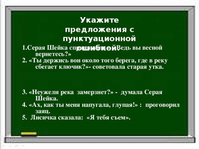 Укажите предложения с пунктуационной ошибкой.  1.Серая Шейка спрашивала - «Ведь вы весной вернетесь?» 2. «Ты держись вон около того берега, где в реку сбегает ключик?»- советовала старая утка. 3. «Неужели река замерзнет?» - думала Серая Шейка. 4. «Ах, как ты меня напугала, глупая!» : проговорил заяц. 5. Лисичка сказала: «Я тебя съем». Белка стала просить: «Отпусти меня.» Слова автора Прямая речь 