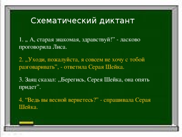 Схематический диктант Белка стала просить: «Отпусти меня.» 1. ,, А, старая знакомая, здравствуй!” - ласково проговорила Лиса. 2. ,,Уходи, пожалуйста, я совсем не хочу с тобой разговаривать”, - ответила Серая Шейка. 3. Заяц сказал: ,,Берегись, Серея Шейка, она опять придет”. 4. “Ведь вы весной вернетесь?” - спрашивала Серая Шейка. Слова автора Прямая речь 
