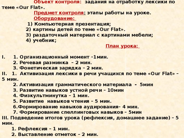     Объект контроля: задания на отработку лексики по теме «Our Flat».   Предмет контроля : этапы работы на уроке.    Оборудование:  1) Компьютерная презентация;  2) картины детей по теме «Our Flat».  3) раздаточный материал с картинами мебели;  4) учебник;     План урока:     I. 1. Организационный момент –1мин.  2. Речевая разминка – 2 мин.  3. Фонетическая зарядка – 2 мин.  II. 1. Активизация лексики в речи учащихся по теме «Our Flat» – 5 мин.  2. Активизация грамматического материала - 5мин  3. Развитие навыков устной речи – 10мин  4. Физкультминутка – 1 мин.  5. Развитие навыков чтения – 5 мин.  6.Формирование навыков аудирования– 4 мин.  7. Формирование спеллинговых навыков – 5мин  III. Подведение итогов урока (рефлексия, домашнее задание) – 5 мин.  1. Рефлексия – 1 мин.  2. Выставление отметок – 2 мин.  3. Домашнее задание -2 мин.      
