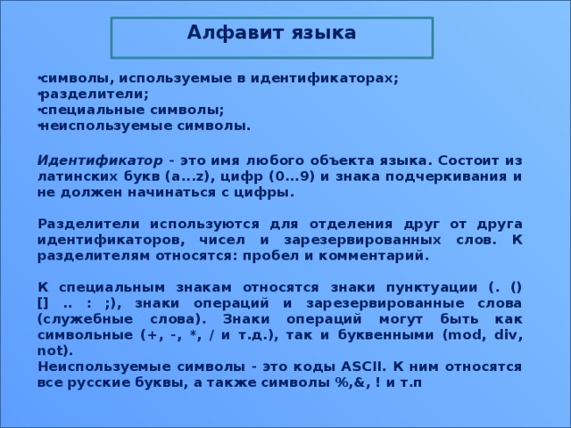 Алфавит языка  символы, используемые в идентификаторах; разделители; специальные символы; неиспользуемые символы.  Идентификатор - это имя любого объекта языка. Состоит из латинских букв (a...z), цифр (0...9) и знака подчеркивания и не должен начинаться с цифры.  Разделители используются для отделения друг от друга идентификаторов, чисел и зарезервированных слов. К разделителям относятся: пробел и комментарий.  К специальным знакам относятся знаки пунктуации (. () [] .. : ;), знаки операций и зарезервированные слова (служебные слова). Знаки операций могут быть как символьные (+, -, *, / и т.д.), так и буквенными (mod, div, not). Неиспользуемые символы - это коды ASCII. К ним относятся все русские буквы, а также символы %,&, ! и т.п 13 