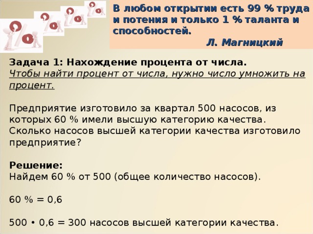 В любом открытии есть 99 % труда и потения и только 1 % таланта и способностей.     Л. Магницкий Задача 1: Нахождение процента от числа. Чтобы найти процент от числа, нужно число умножить на процент. Предприятие изготовило за квартал 500 насосов, из которых 60 % имели высшую категорию качества. Сколько насосов высшей категории качества изготовило предприятие? Решение: Найдем 60 % от 500 (общее количество насосов).   60 % = 0,6   500 • 0,6 = 300 насосов высшей категории качества. Ответ: 300 насосов высшей категории качества. 