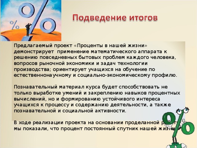 Предлагаемый проект «Проценты в нашей жизни» демонстрирует применение математического аппарата к решению повседневных бытовых проблем каждого человека, вопросов рыночной экономики и задач технологии производства; ориентирует учащихся на обучение по естественнонаучному и социально-экономическому профилю. Познавательный материал курса будет способствовать не только выработке умений и закреплению навыков процентных вычислений, но и формированию устойчивого интереса учащихся к процессу и содержанию деятельности, а также познавательной и социальной активности. В ходе реализации проекта на основании проделанной работы мы показали, что процент постоянный спутник нашей жизни. 