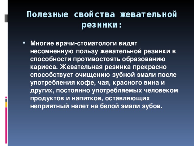 Полезные свойства жевательной резинки: Многие врачи-стоматологи видят несомненную пользу жевательной резинки в способности противостоять образованию кариеса. Жевательная резинка прекрасно способствует очищению зубной эмали после употребления кофе, чая, красного вина и других, постоянно употребляемых человеком продуктов и напитков, оставляющих неприятный налет на белой эмали зубов. 