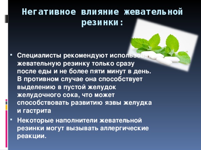 Негативное влияние жевательной резинки: Специалисты рекомендуют использовать жевательную резинку только сразу после еды и не более пяти минут в день. В противном случае она способствует выделению в пустой желудок желудочного сока, что может способствовать развитию язвы желудка и гастрита Некоторые наполнители жевательной резинки могут вызывать аллергические реакции.   