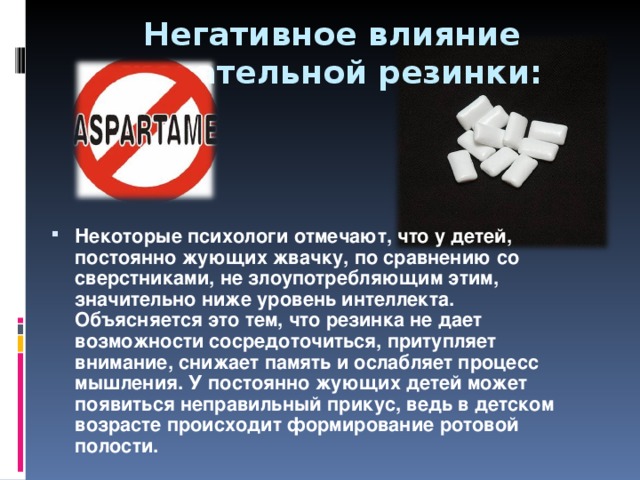 Негативное влияние жевательной резинки: Некоторые психологи отмечают, что у детей, постоянно жующих жвачку, по сравнению со сверстниками, не злоупотребляющим этим, значительно ниже уровень интеллекта. Объясняется это тем, что резинка не дает возможности сосредоточиться, притупляет внимание, снижает память и ослабляет процесс мышления. У постоянно жующих детей может появиться неправильный прикус, ведь в детском возрасте происходит формирование ротовой полости.   