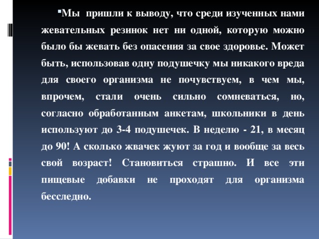 Мы пришли к выводу, что среди изученных нами жевательных резинок нет ни одной, которую можно было бы жевать без опасения за свое здоровье. Может быть, использовав одну подушечку мы никакого вреда для своего организма не почувствуем, в чем мы, впрочем, стали очень сильно сомневаться, но, согласно обработанным анкетам, школьники в день используют до 3-4 подушечек. В неделю - 21, в месяц до 90! А сколько жвачек жуют за год и вообще за весь свой возраст! Становиться страшно. И все эти пищевые добавки не проходят для организма бесследно.  