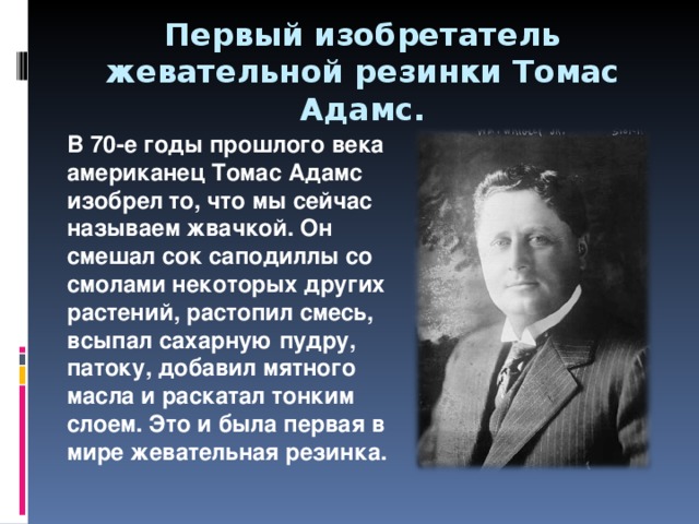 Первый изобретатель жевательной резинки Томас Адамс. В 70-е годы прошлого века американец Томас Адамс изобрел то, что мы сейчас называем жвачкой. Он смешал сок саподиллы со смолами некоторых других растений, растопил смесь, всыпал сахарную пудру, патоку, добавил мятного масла и раскатал тонким слоем. Это и была первая в мире жевательная резинка. 
