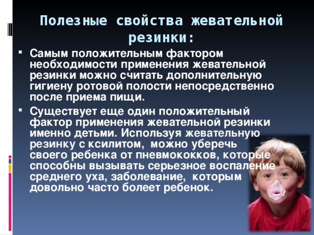 Полезные свойства жевательной резинки: Самым положительным фактором необходимости применения жевательной резинки можно считать дополнительную гигиену ротовой полости непосредственно после приема пищи. Существует еще один положительный фактор применения жевательной резинки именно детьми. Используя жевательную резинку с ксилитом, можно уберечь своего ребенка от пневмококков, которые способны вызывать серьезное воспаление среднего уха, заболевание, которым довольно часто болеет ребенок. 
