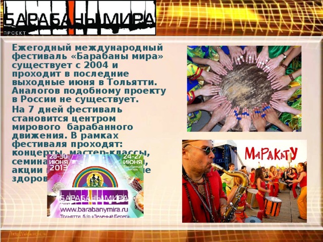 Ежегодный международный фестиваль «Барабаны мира» существует с 2004 и проходит в последние выходные июня в Тольятти. Аналогов подобному проекту в России не существует. На 7 дней фестиваль становится центром мирового барабанного движения. В рамках фестиваля проходят: концерты, мастер-классы, семинары, этно-выставки, акции пропагандирующие здоровый образ жизни. 