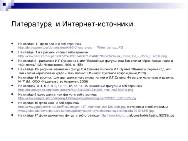Литература и Интернет-источники На слайде 1 - фото слона с веб-страницы http://de.academic.ru/pictures/dewiki/67/Chess_piece_-_White_bishop.JPG На слайде 1 и 2 рисунок слона с веб-страницы http://www.clker.com/cliparts/d/b/2/4/12205466671724840789portablejim_Chess_tile_-_Rook_3.svg.hi.png На слайде 3 - рифмовка И.Г.Сухина из книги 