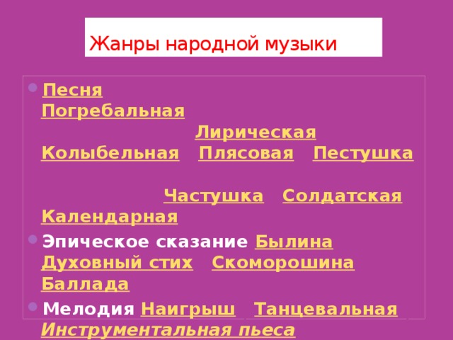Жанры народной музыки Песня  Трудовая | Обрядовая ( Погребальная , Свадебная ) | Праздничная | Лирическая | Колыбельная | Плясовая | Пестушка | Потешка | Игровая ( Зазывалка , Считалка ) | Частушка | Солдатская | Календарная  Эпическое сказание Былина | Духовный стих | Скоморошина | Баллада  Мелодия Наигрыш | Танцевальная | Инструментальная пьеса 