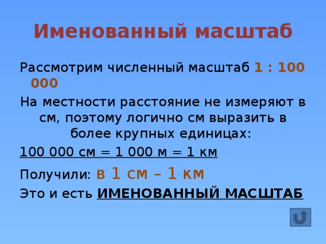 Именованный масштаб Рассмотрим численный масштаб 1 : 100 000 На местности расстояние не измеряют в см, поэтому логично см выразить в более крупных единицах: 100 000 см = 1 000 м = 1 км Получили: в 1 см – 1 км Это и есть ИМЕНОВАННЫЙ МАСШТАБ 
