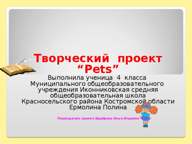 Творческий проект “ Pets” Выполнила ученица 4 класса Муниципального общеобразовательного учреждения Иконниковская средняя общеобразовательная школа Красносельского района Костромской области Ермолина Полина Руководитель проекта Харабрина Ольга Игоревна  