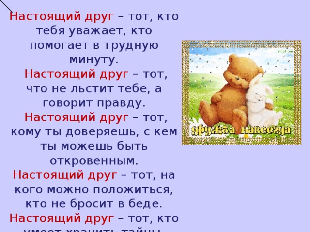 Настоящий друг  – тот, кто тебя уважает, кто помогает в трудную минуту.  Настоящий друг – тот, что не льстит тебе, а говорит правду.  Настоящий друг  – тот, кому ты доверяешь, с кем ты можешь быть откровенным. Настоящий друг – тот, на кого можно положиться, кто не бросит в беде. Настоящий друг – тот, кто умеет хранить тайны. 