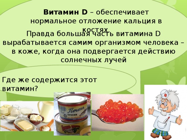 Витамин D – обеспечивает нормальное отложение кальция в костях. Правда большая часть витамина D вырабатывается самим организмом человека – в коже, когда она подвергается действию солнечных лучей Где же содержится этот витамин? 