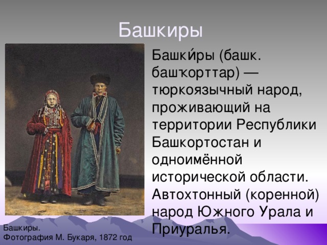 Башкиры Башки́ры (башк. башҡорттар) — тюркоязычный народ, проживающий на территории Республики Башкортостан и одноимённой исторической области. Автохтонный (коренной) народ Южного Урала и Приуралья. Башкиры. Фотография М. Букаря, 1872 год 