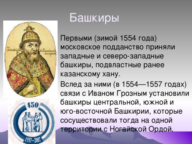 Башкиры Первыми (зимой 1554 года) московское подданство приняли западные и северо-западные башкиры, подвластные ранее казанскому хану. Вслед за ними (в 1554—1557 годах) связи с Иваном Грозным установили башкиры центральной, южной и юго-восточной Башкирии, которые сосуществовали тогда на одной территории с Ногайской Ордой. 