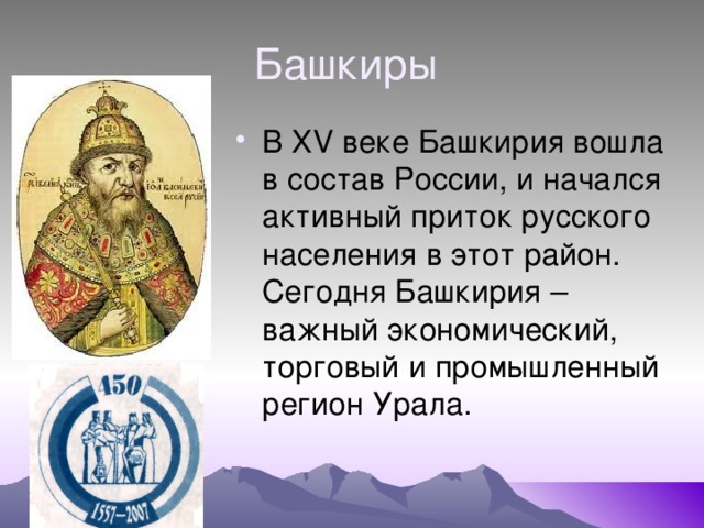 Башкиры В XV веке Башкирия вошла в состав России, и начался активный приток русского населения в этот район. Сегодня Башкирия – важный экономический, торговый и промышленный регион Урала. 