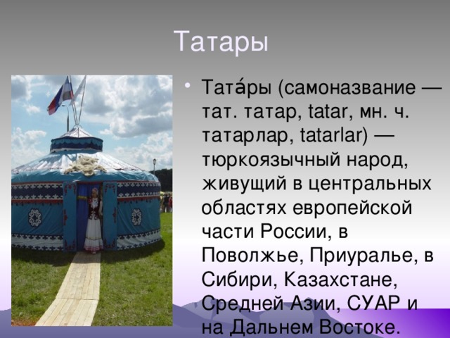 Татары Тата́ры (самоназвание — тат. татар, tatar, мн. ч. татарлар, tatarlar) — тюркоязычный народ, живущий в центральных областях европейской части России, в Поволжье, Приуралье, в Сибири, Казахстане, Средней Азии, СУАР и на Дальнем Востоке. 