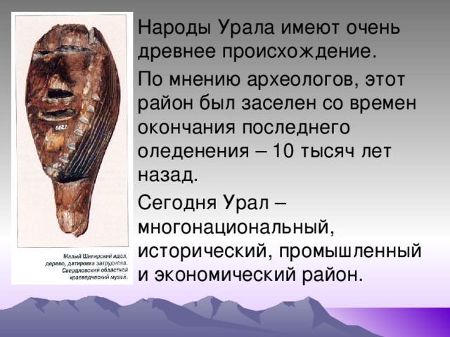 Народы Урала имеют очень древнее происхождение. По мнению археологов, этот район был заселен со времен окончания последнего оледенения – 10 тысяч лет назад. Сегодня Урал – многонациональный, исторический, промышленный и экономический район. 