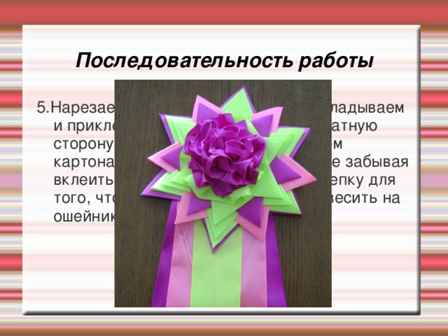 Последовательность работы 5.Нарезаем ленты длиной по 30 см, укладываем и приклеиваем хвост»- стример ,обратную сторону оформляем чистым кружком картона, закрывая все наши швы и не забывая вклеить обычную канцелярскую скрепку для того, чтобы розетку можно было повесить на ошейник или на стену. 
