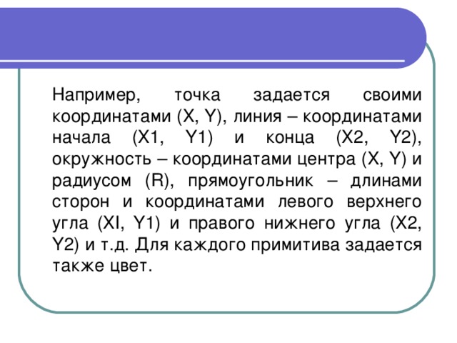  Например, точка задается своими координатами (X, Y), линия – координатами начала (X1, Y1) и конца (Х2, Y2), окружность – координатами центра (X, Y) и радиусом (R), прямоугольник – длинами сторон и координатами левого верхнего угла (XI, Y1) и правого нижнего угла (Х2, Y2) и т.д. Для каждого примитива задается также цвет. 