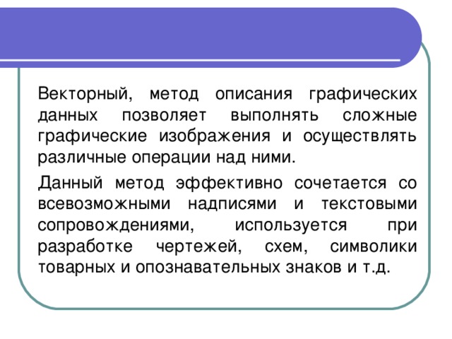  Векторный, метод описания графических данных позволяет выполнять сложные графические изображения и осуществлять различные операции над ними.  Данный метод эффективно сочетается со всевозможными надписями и текстовыми сопровождениями, используется при разработке чертежей, схем, символики товарных и опознавательных знаков и т.д. 
