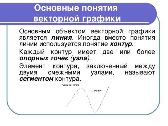 Основные понятия  векторной графики  Основным объектом векторной графики является линия . Иногда вместо понятия линии используется понятие контур .  Каждый контур имеет две или более опорных точек ( узла ) .  Элемент контура, заключенный между двумя смежными узлами, называют сегментом контура. 