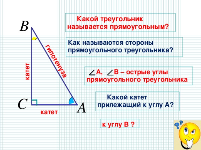 катет гипотенуза   Какой треугольник называется прямоугольным? Как называются стороны прямоугольного треугольника?   А, В – острые углы прямоугольного треугольника  Какой катет прилежащий к углу А?  катет к углу В ? 