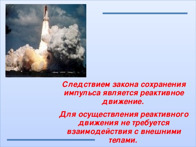 Следствием закона сохранения импульса является реактивное движение. Для осуществления реактивного движения не требуется взаимодействия с внешними телами. 