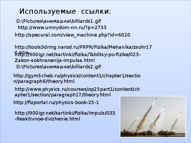 Используемые ссылки: D:\Pictures\анимашки\billiards1.gif http://www.umnydom-nn.ru/?p=2755 http://specural.com/view_machine.php?id=6020 http://tools3drmg.narod.ru/PRPR/Fizika/Mehanika/zsohr170.htm http://900igr.net/kartinki/fizika/Tablitsy-po-fizike/025-Zakon-sokhranenija-impulsa.html D:\Pictures\анимашки\billiards2.gif http://gym5cheb.ru/physics/content1/chapter1/section/paragraph6/theory.html http://www.physics.ru/courses/op25part1/content/chapter1/section/paragraph17/theory.html http://fizportal.ru/physics-book-25-1 http://900igr.net/kartinki/fizika/Impuls/033-Reaktivnoe-dvizhenie.html 