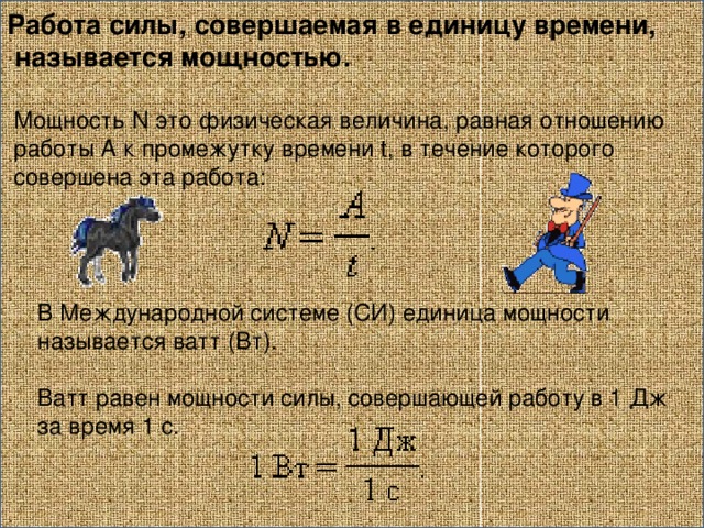 Работа силы, совершаемая в единицу времени,  называется мощностью.  Мощность N это физическая величина, равная отношению  работы A к промежутку времени t, в течение которого  совершена эта работа:   В Международной системе (СИ) единица мощности называется ватт (Вт). Ватт равен мощности силы, совершающей работу в 1 Дж за время 1 с.   