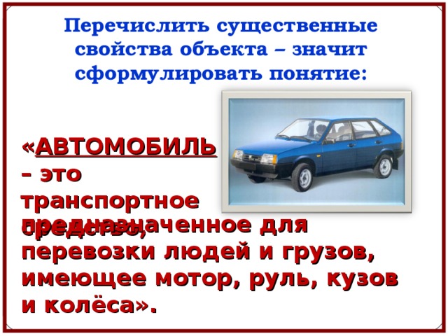 Перечислить существенные свойства объекта – значит сформулировать понятие: « АВТОМОБИЛЬ – это транспортное средство, предназначенное для перевозки людей и грузов, имеющее мотор, руль, кузов и колёса». 