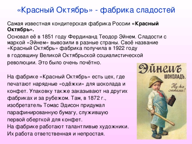 «Красный Октябрь» - фабрика сладостей Самая известная кондитерская фабрика России «Красный Октябрь».  Основал её в 1851 году Фердинанд Теодор Эйнем. Сладости с маркой «Эйнем» вывозили в разные страны. Своё название «Красный Октябрь» фабрика получила в 1922 году в годовщину Великой Октябрьской социалистической революции. Это было очень почётно. На фабрике «Красный Октябрь» есть цех, где печатают нарядные «одёжки» для шоколада и конфет. Упаковку также заказывают на других фабриках и за рубежом. Там, в 1872 г., изобретатель Томас Эдисон придумал парафинированную бумагу, служившую первой оберткой для конфет. На фабрике работают талантливые художники. Их работа ответственная и непростая. 