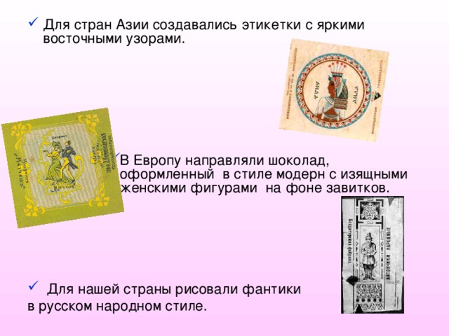 Для стран Азии создавались этикетки с яркими восточными узорами.      В Европу направляли шоколад, оформленный в стиле модерн с изящными женскими фигурами на фоне завитков. В Европу направляли шоколад, оформленный в стиле модерн с изящными женскими фигурами на фоне завитков. В Европу направляли шоколад, оформленный в стиле модерн с изящными женскими фигурами на фоне завитков. В Европу направляли шоколад, оформленный в стиле модерн с изящными женскими фигурами на фоне завитков. В Европу направляли шоколад, оформленный в стиле модерн с изящными женскими фигурами на фоне завитков.  Для нашей страны рисовали фантики в русском народном стиле. 