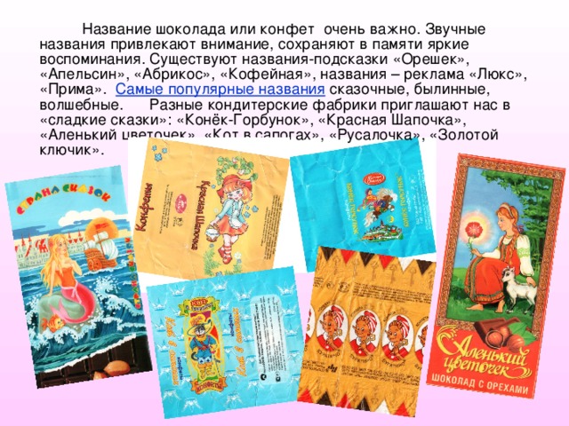 Название шоколада или конфет очень важно. Звучные названия привлекают внимание, сохраняют в памяти яркие воспоминания. Существуют названия-подсказки «Орешек», «Апельсин», «Абрикос», «Кофейная», названия – реклама «Люкс», «Прима». Самые популярные названия сказочные, былинные, волшебные. Разные кондитерские фабрики приглашают нас в «сладкие сказки»: «Конёк-Горбунок», «Красная Шапочка», «Аленький цветочек», «Кот в сапогах», «Русалочка», «Золотой ключик». 