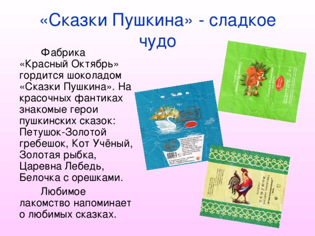 «Сказки Пушкина» - сладкое чудо Фабрика «Красный Октябрь» гордится шоколадом «Сказки Пушкина». На красочных фантиках знакомые герои пушкинских сказок: Петушок-Золотой гребешок, Кот Учёный, Золотая рыбка, Царевна Лебедь, Белочка с орешками. Любимое лакомство напоминает о любимых сказках. 