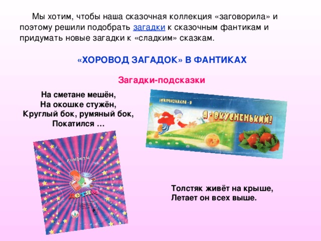 Мы хотим, чтобы наша сказочная коллекция «заговорила» и поэтому решили подобрать загадки к сказочным фантикам и придумать новые загадки к «сладким» сказкам. «ХОРОВОД ЗАГАДОК» В ФАНТИКАХ Загадки-подсказки На сметане мешён, На окошке стужён, Круглый бок, румяный бок, Покатился … Толстяк живёт на крыше, Летает он всех выше.  
