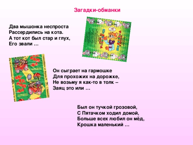 Загадки-обманки Два мышонка неспроста Рассердились на кота. А тот кот был стар и глух, Его звали … Он сыграет на гармошке Для прохожих на дорожке, Не возьму я как-то в толк – Заяц это или … Был он тучкой грозовой, С Пятачком ходил домой, Больше всех любил он мёд, Крошка маленький …  