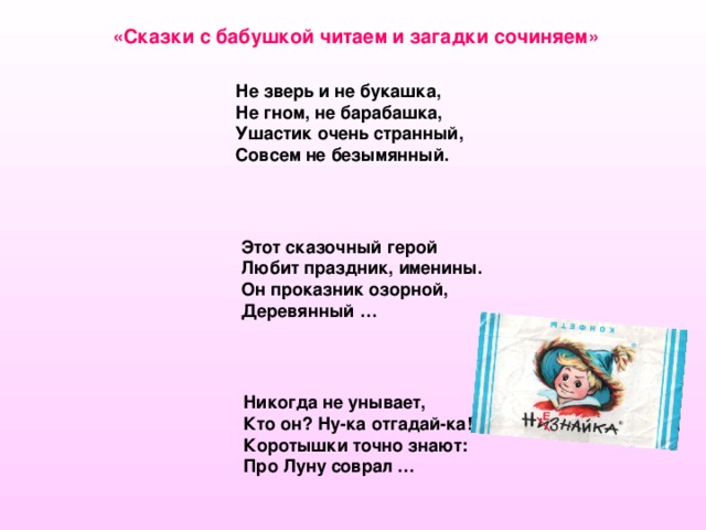 «Сказки с бабушкой читаем и загадки сочиняем»  Не зверь и не букашка,  Не гном, не барабашка,  Ушастик очень странный,  Совсем не безымянный.  Этот сказочный герой  Любит праздник, именины.  Он проказник озорной,  Деревянный … Никогда не унывает, Кто он? Ну-ка отгадай-ка! Коротышки точно знают: Про Луну соврал … 