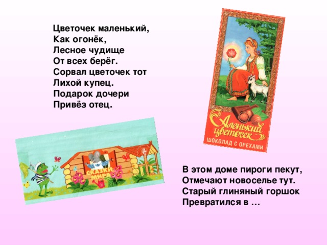  Цветочек маленький,  Как огонёк,  Лесное чудище  От всех берёг.  Сорвал цветочек тот  Лихой купец.  Подарок дочери  Привёз отец.  В этом доме пироги пекут, Отмечают новоселье тут. Старый глиняный горшок Превратился в … 