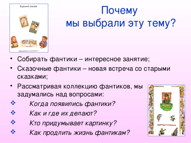   Почему    мы выбрали эту тему? Собирать фантики – интересное занятие; Сказочные фантики – новая встреча со старыми сказками; Рассматривая коллекцию фантиков, мы задумались над вопросами:  Когда появились фантики?  Как и где их делают?  Кто придумывает картинку?  Как продлить жизнь фантикам? 