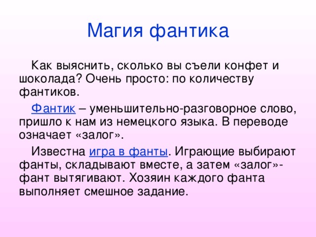 Магия фантика Как выяснить, сколько вы съели конфет и шоколада? Очень просто: по количеству фантиков. Фантик – уменьшительно-разговорное слово, пришло к нам из немецкого языка. В переводе означает «залог». Известна игра в фанты . Играющие выбирают фанты, складывают вместе, а затем «залог»-фант вытягивают. Хозяин каждого фанта выполняет смешное задание. 