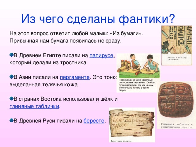 Из чего сделаны фантики? На этот вопрос ответит любой малыш: «Из бумаги». Привычная нам бумага появилась не сразу. В Древнем Египте писали на папирусе , который делали из тростника. В Азии писали на пергаменте . Это тонко выделанная телячья кожа. В странах Востока использовали шёлк и глиняные таблички . В Древней Руси писали на бересте . 