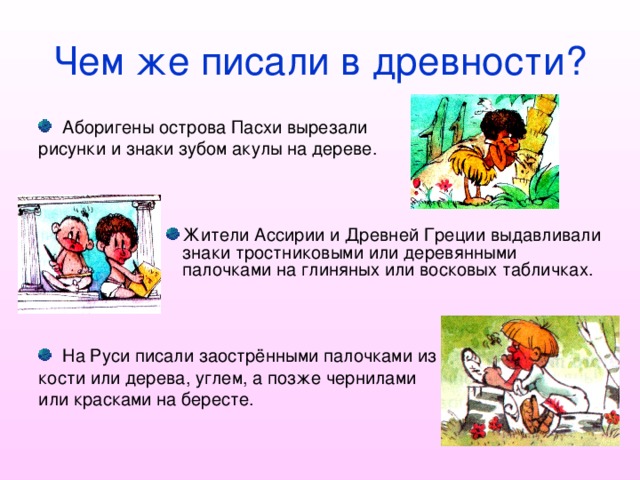 Чем же писали в древности? Аборигены острова Пасхи вырезали рисунки и знаки зубом акулы на дереве. Жители Ассирии и Древней Греции выдавливали знаки тростниковыми или деревянными палочками на глиняных или восковых табличках. Жители Ассирии и Древней Греции выдавливали знаки тростниковыми или деревянными палочками на глиняных или восковых табличках. Жители Ассирии и Древней Греции выдавливали знаки тростниковыми или деревянными палочками на глиняных или восковых табличках. Жители Ассирии и Древней Греции выдавливали знаки тростниковыми или деревянными палочками на глиняных или восковых табличках. Жители Ассирии и Древней Греции выдавливали знаки тростниковыми или деревянными палочками на глиняных или восковых табличках. На Руси писали заострёнными палочками из кости или дерева, углем, а позже чернилами или красками на бересте. 