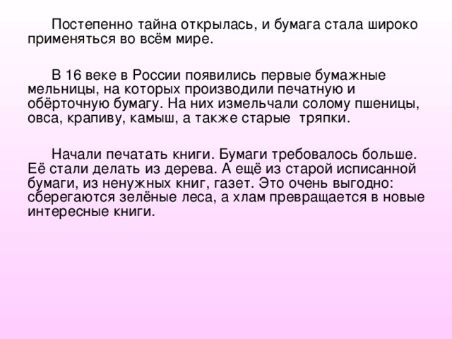 Постепенно тайна открылась, и бумага стала широко применяться во всём мире. В 16 веке в России появились первые бумажные мельницы, на которых производили печатную и обёрточную бумагу. На них измельчали солому пшеницы, овса, крапиву, камыш, а также старые тряпки. Начали печатать книги. Бумаги требовалось больше. Её стали делать из дерева. А ещё из старой исписанной бумаги, из ненужных книг, газет. Это очень выгодно: сберегаются зелёные леса, а хлам превращается в новые интересные книги. 