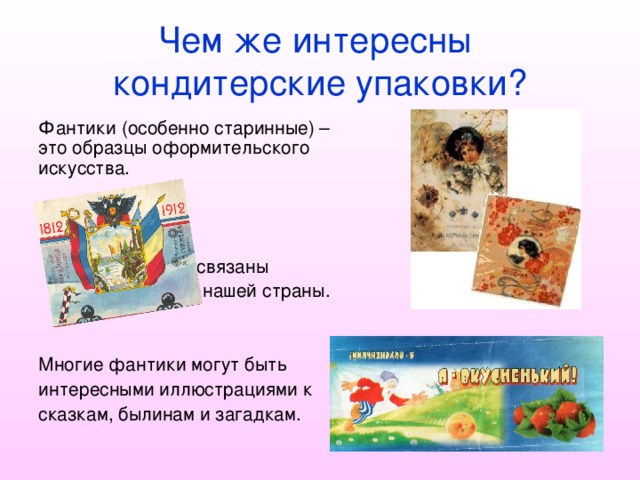 Чем же интересны  кондитерские упаковки? Фантики (особенно старинные) – это образцы оформительского искусства.    Они тесно связаны    с историей нашей страны. Многие фантики могут быть интересными иллюстрациями к сказкам, былинам и загадкам. 