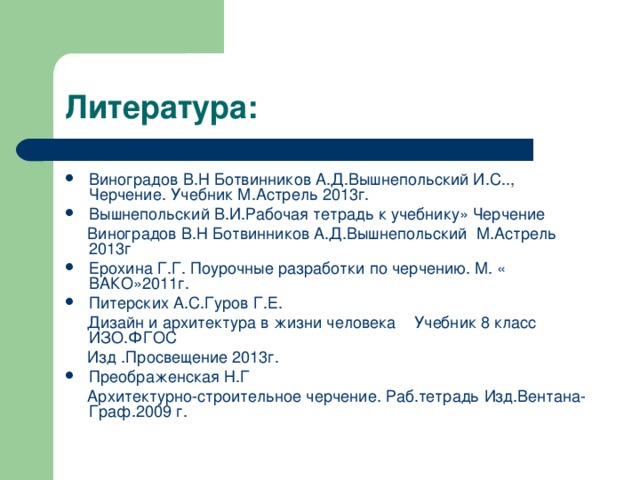 Виноградов В.Н Ботвинников А.Д.Вышнепольский И.С.., Черчение. Учебник М.Астрель 2013г. Вышнепольский В.И.Рабочая тетрадь к учебнику» Черчение  Виноградов В.Н Ботвинников А.Д.Вышнепольский М.Астрель 2013г Ерохина Г.Г. Поурочные разработки по черчению. М. « ВАКО»2011г. Питерских А.С.Гуров Г.Е.  Дизайн и архитектура в жизни человека Учебник 8 класс ИЗО.ФГОС  Изд .Просвещение 2013г. Преображенская Н.Г  Архитектурно-строительное черчение. Раб.тетрадь Изд.Вентана-Граф.2009 г. 