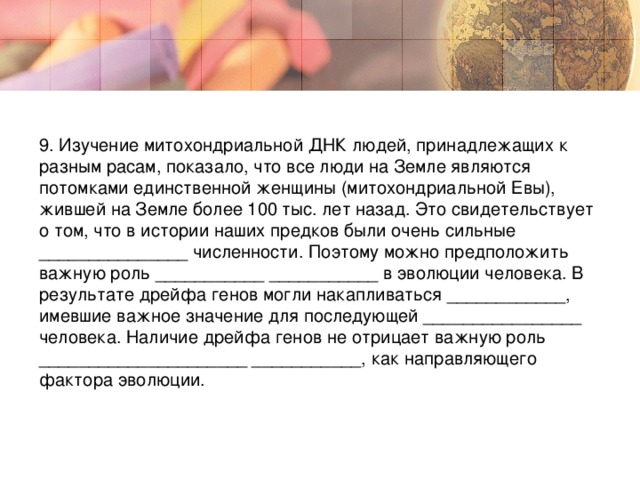 9. Изучение митохондриальной ДНК людей, принадлежащих к разным расам, показало, что все люди на Земле являются потомками единственной женщины (митохондриальной Евы), жившей на Земле более 100 тыс. лет назад. Это свидетельствует о том, что в истории наших предков были очень сильные _______________ численности. Поэтому можно предположить важную роль ___________ ___________ в эволюции человека. В результате дрейфа генов могли накапливаться ____________, имевшие важное значение для последующей ________________ человека. Наличие дрейфа генов не отрицает важную роль _____________________ ___________, как направляющего фактора эволюции.  