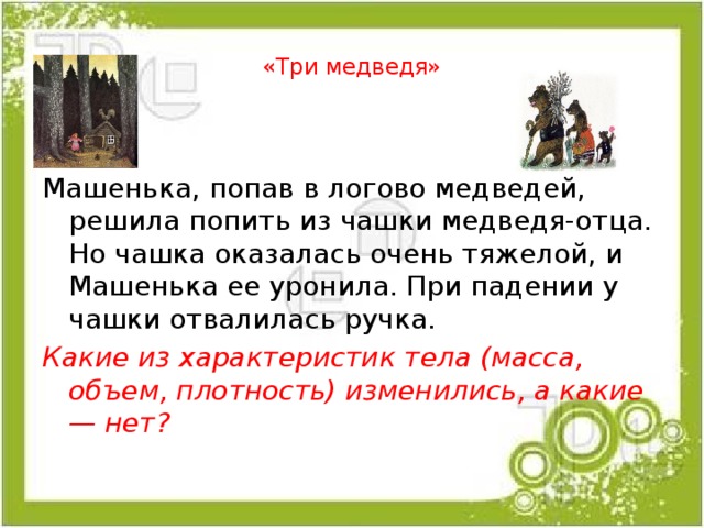  «Три медведя»   Машенька, попав в логово медведей, решила попить из чашки медведя-отца. Но чашка оказалась очень тяжелой, и Машенька ее уронила. При падении у чашки отвалилась ручка. Какие из характеристик тела (масса, объем, плотность) изменились, а какие — нет? 